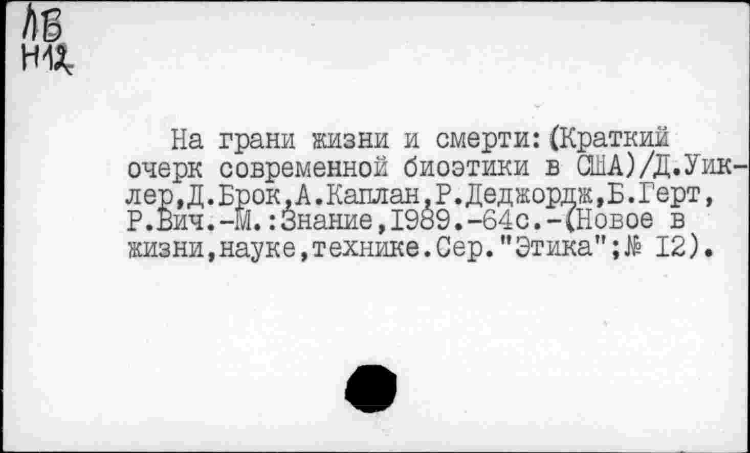 ﻿ни
На грани жизни и смерти:(Краткий очерк современной биоэтики в США)/Д.Уик лер,Д.Брок.А.Калл ан,Р. Деджордж,Б.Герт, Р.Вич.-М.:Знание,1989.-64с.-(Новое в жизни,науке,технике.Сер."Этика"12).